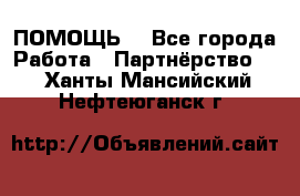 ПОМОЩЬ  - Все города Работа » Партнёрство   . Ханты-Мансийский,Нефтеюганск г.